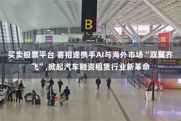 买卖股票平台 喜相逢携手AI与海外市场“双翼齐飞”,掀起汽车融资租赁行业新革命