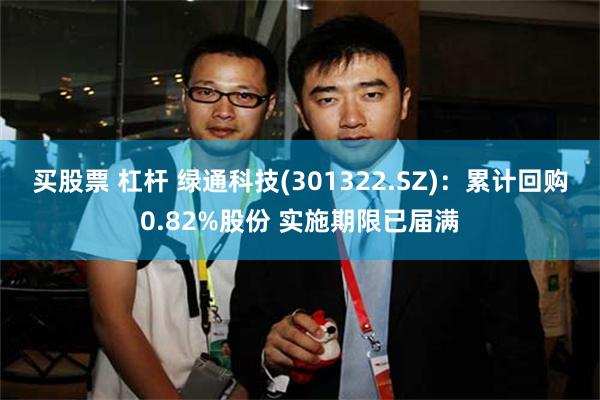 买股票 杠杆 绿通科技(301322.SZ)：累计回购0.82%股份 实施期限已届满