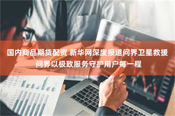国内商品期货配资 新华网深度报道问界卫星救援 问界以极致服务守护用户每一程