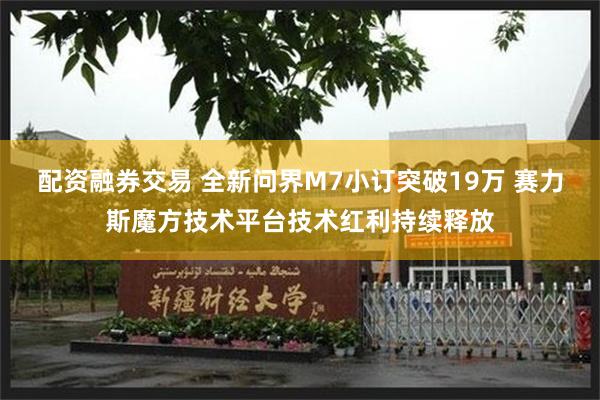 配资融券交易 全新问界M7小订突破19万 赛力斯魔方技术平台技术红利持续释放