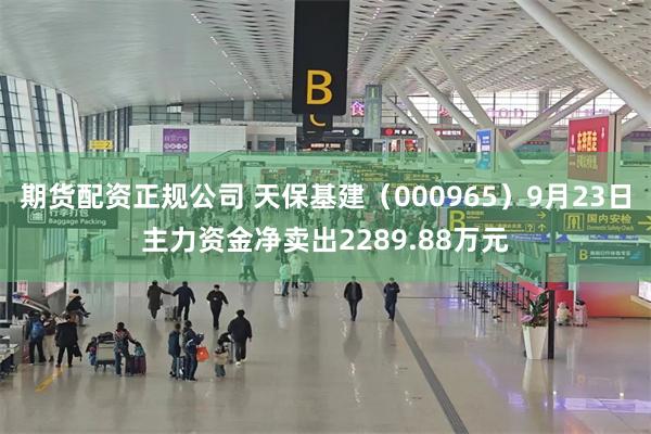 期货配资正规公司 天保基建（000965）9月23日主力资金净卖出2289.88万元