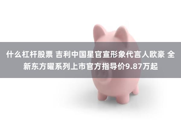 什么杠杆股票 吉利中国星官宣形象代言人欧豪 全新东方曜系列上市官方指导价9.87万起