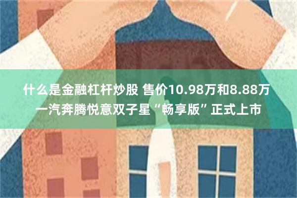 什么是金融杠杆炒股 售价10.98万和8.88万 一汽奔腾悦意双子星“畅享版”正式上市