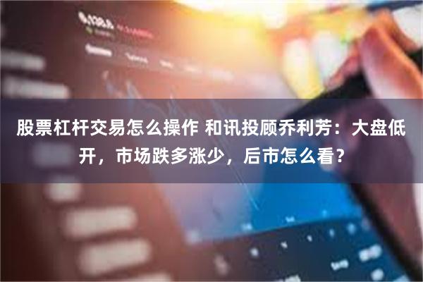 股票杠杆交易怎么操作 和讯投顾乔利芳：大盘低开，市场跌多涨少，后市怎么看？
