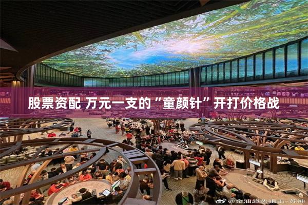 股票资配 万元一支的“童颜针”开打价格战