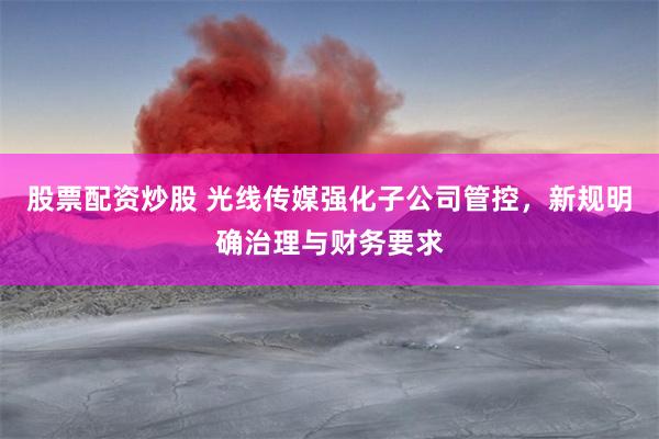 股票配资炒股 光线传媒强化子公司管控，新规明确治理与财务要求