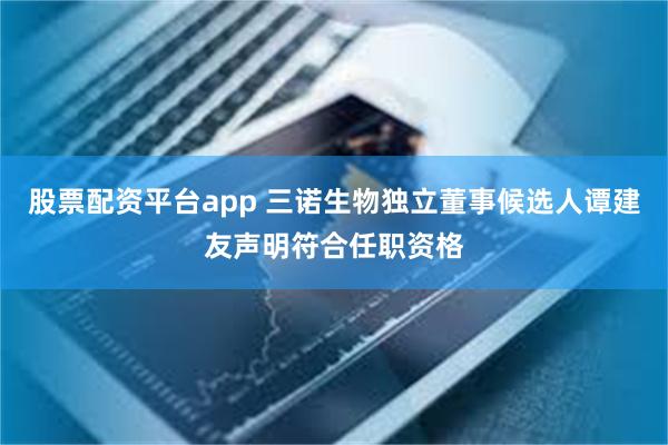 股票配资平台app 三诺生物独立董事候选人谭建友声明符合任职资格