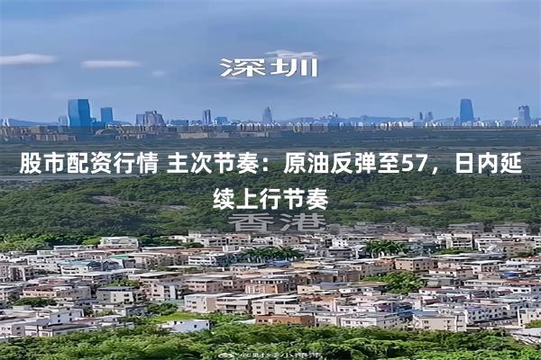 股市配资行情 主次节奏：原油反弹至57，日内延续上行节奏