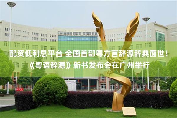 配资低利息平台 全国首部粤方言辞源辞典面世！《粤语辞源》新书发布会在广州举行