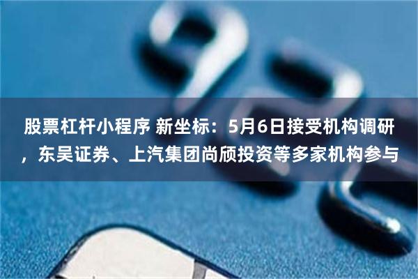 股票杠杆小程序 新坐标：5月6日接受机构调研，东吴证券、上汽集团尚颀投资等多家机构参与