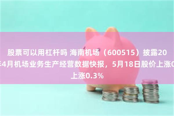 股票可以用杠杆吗 海南机场（600515）披露2026年4月机场业务生产经营数据快报，5月18日股价上涨0.3%