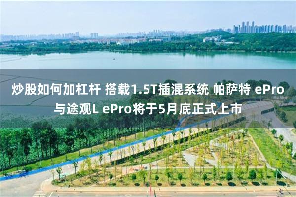 炒股如何加杠杆 搭载1.5T插混系统 帕萨特 ePro与途观L ePro将于5月底正式上市
