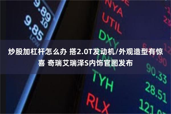 炒股加杠杆怎么办 搭2.0T发动机/外观造型有惊喜 奇瑞艾瑞泽S内饰官图发布
