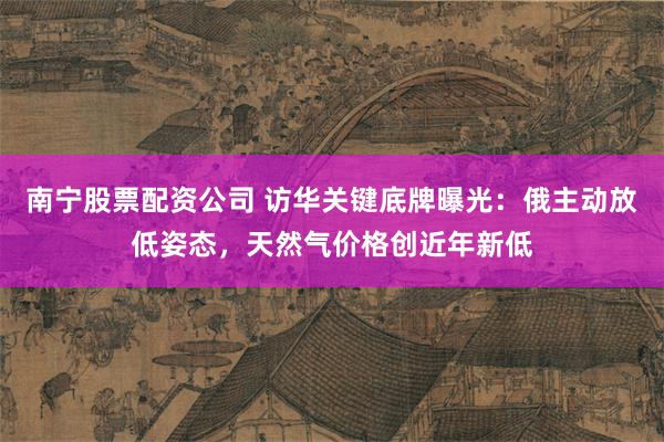 南宁股票配资公司 访华关键底牌曝光：俄主动放低姿态，天然气价格创近年新低