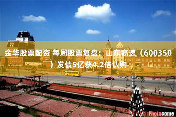 金华股票配资 每周股票复盘：山东高速（600350）发债5亿获4.2倍认购
