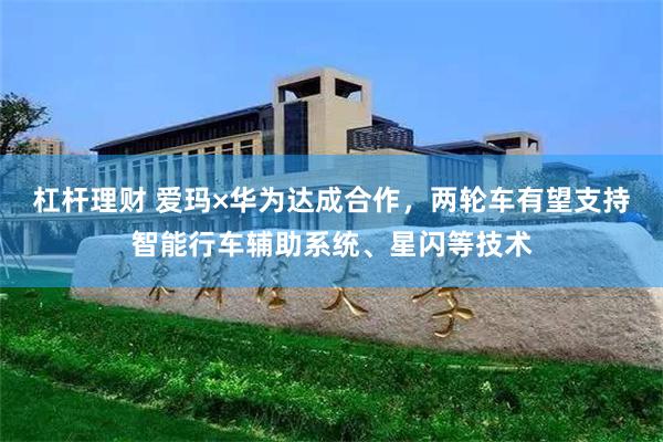杠杆理财 爱玛×华为达成合作，两轮车有望支持智能行车辅助系统、星闪等技术