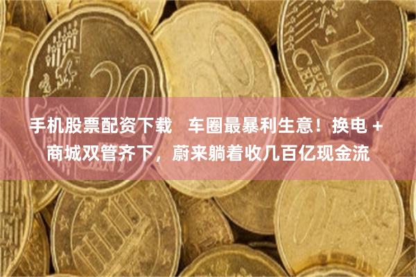 手机股票配资下载   车圈最暴利生意！换电 + 商城双管齐下，蔚来躺着收几百亿现金流