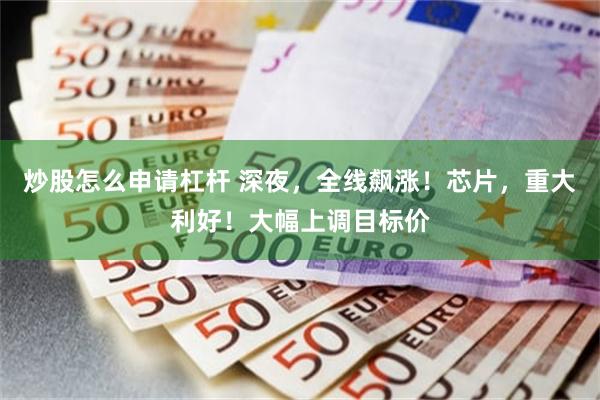 炒股怎么申请杠杆 深夜，全线飙涨！芯片，重大利好！大幅上调目标价