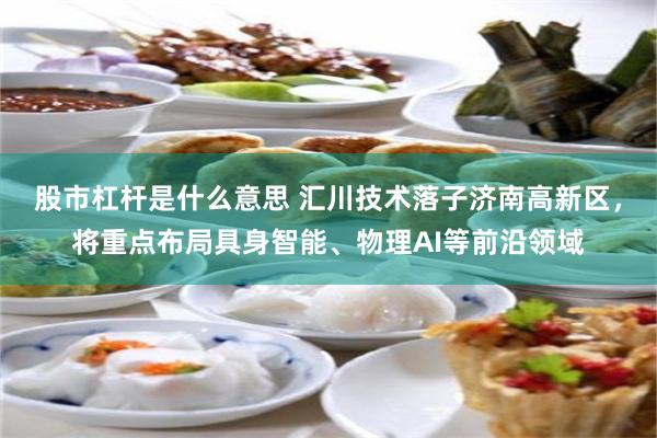 股市杠杆是什么意思 汇川技术落子济南高新区，将重点布局具身智能、物理AI等前沿领域