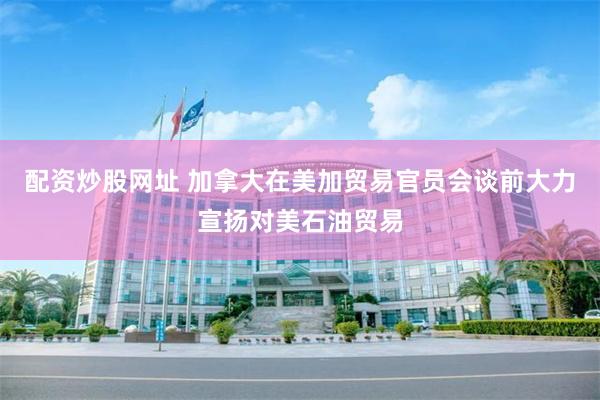 配资炒股网址 加拿大在美加贸易官员会谈前大力宣扬对美石油贸易