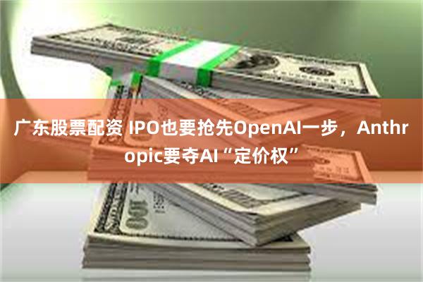 广东股票配资 IPO也要抢先OpenAI一步，Anthropic要夺AI“定价权”