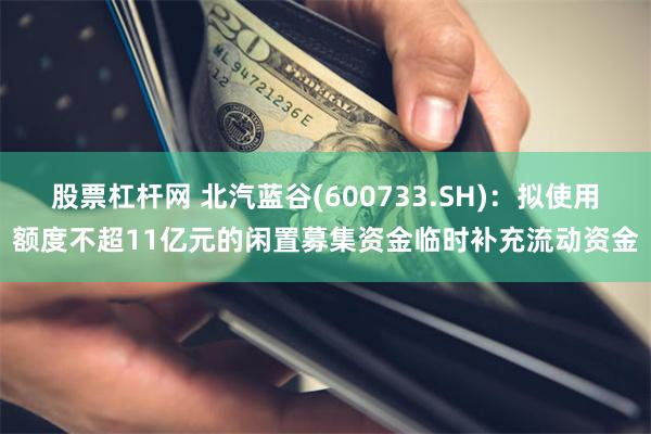 股票杠杆网 北汽蓝谷(600733.SH)：拟使用额度不超11亿元的闲置募集资金临时补充流动资金