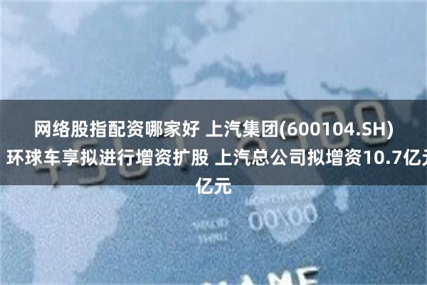 网络股指配资哪家好 上汽集团(600104.SH)：环球车享拟进行增资扩股 上汽总公司拟增资10.7亿元
