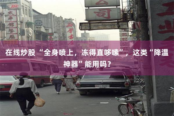 在线炒股 “全身喷上,冻得直哆嗦”,这类“降温神器”能用吗?