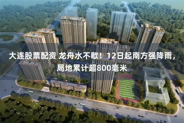 大连股票配资 龙舟水不歇！12日起南方强降雨，局地累计超800毫米