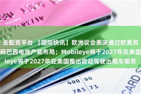 去配资平台 【国际快讯】欧洲议会表决通过欧美贸易协定；曝比亚迪加码巴西电池产能布局；Mobileye将于2027年在美国推出自动驾驶出租车服务