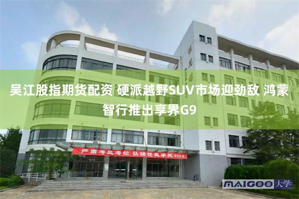 吴江股指期货配资 硬派越野SUV市场迎劲敌 鸿蒙智行推出享界G9