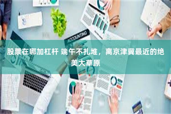 股票在哪加杠杆 端午不扎堆，离京津冀最近的绝美大草原