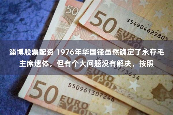 淄博股票配资 1976年华国锋虽然确定了永存毛主席遗体，但有个大问题没有解决，按照