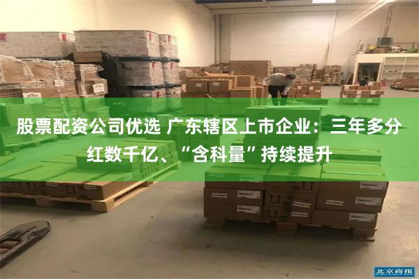 股票配资公司优选 广东辖区上市企业：三年多分红数千亿、“含科量”持续提升