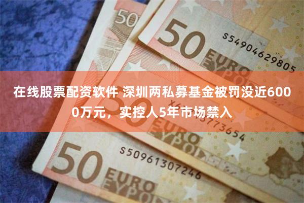 在线股票配资软件 深圳两私募基金被罚没近6000万元，实控人5年市场禁入