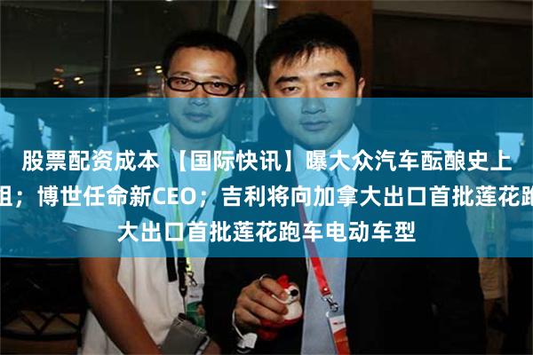 股票配资成本 【国际快讯】曝大众汽车酝酿史上最大规模重组；博世任命新CEO；吉利将向加拿大出口首批莲花跑车电动车型