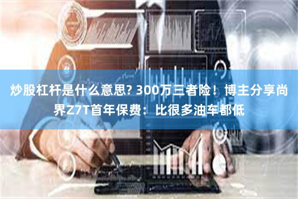 炒股杠杆是什么意思? 300万三者险!博主分享尚界Z7T首年保费:比很多油车都低