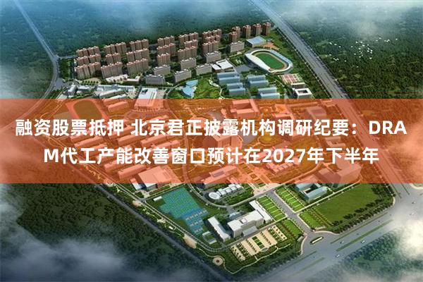 融资股票抵押 北京君正披露机构调研纪要：DRAM代工产能改善窗口预计在2027年下半年