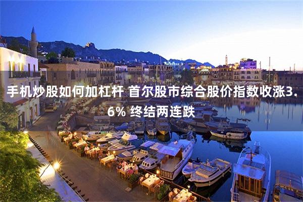 手机炒股如何加杠杆 首尔股市综合股价指数收涨3.6% 终结两连跌