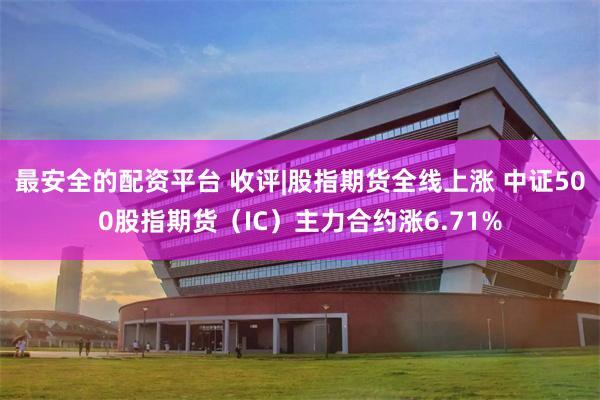 最安全的配资平台 收评|股指期货全线上涨 中证500股指期货（IC）主力合约涨6.71%