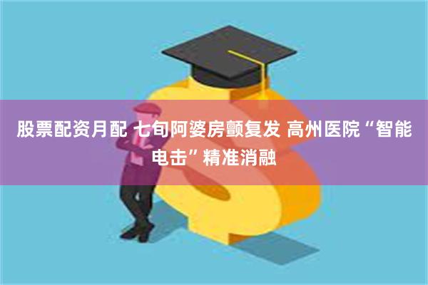 股票配资月配 七旬阿婆房颤复发 高州医院“智能电击”精准消融