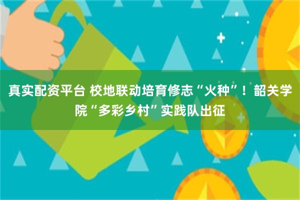 真实配资平台 校地联动培育修志“火种”！韶关学院“多彩乡村”实践队出征