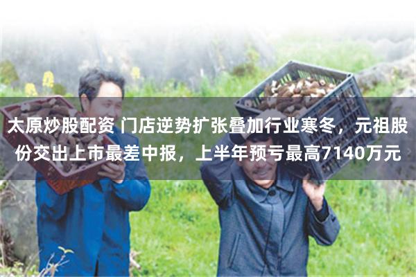 太原炒股配资 门店逆势扩张叠加行业寒冬，元祖股份交出上市最差中报，上半年预亏最高7140万元
