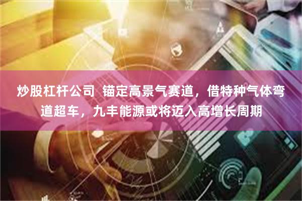 炒股杠杆公司  锚定高景气赛道，借特种气体弯道超车，九丰能源或将迈入高增长周期