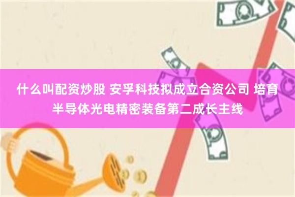 什么叫配资炒股 安孚科技拟成立合资公司 培育半导体光电精密装备第二成长主线