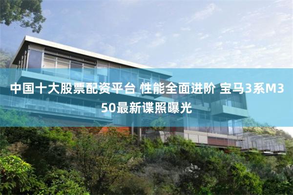 中国十大股票配资平台 性能全面进阶 宝马3系M350最新谍照曝光