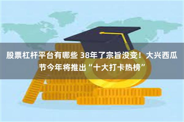 股票杠杆平台有哪些 38年了宗旨没变！大兴西瓜节今年将推出“十大打卡热榜”