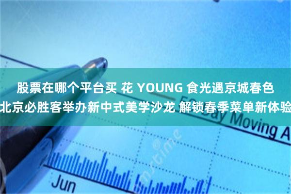股票在哪个平台买 花 YOUNG 食光遇京城春色北京必胜客举办新中式美学沙龙 解锁春季菜单新体验