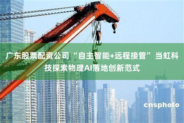 广东股票配资公司 “自主智能+远程接管” 当虹科技探索物理AI落地创新范式