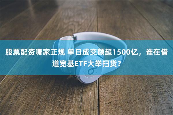股票配资哪家正规 单日成交额超1500亿，谁在借道宽基ETF大举扫货？